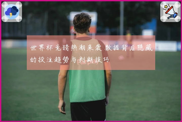 世界杯竞猜热潮来袭 数据背后隐藏的投注趋势与判断技巧